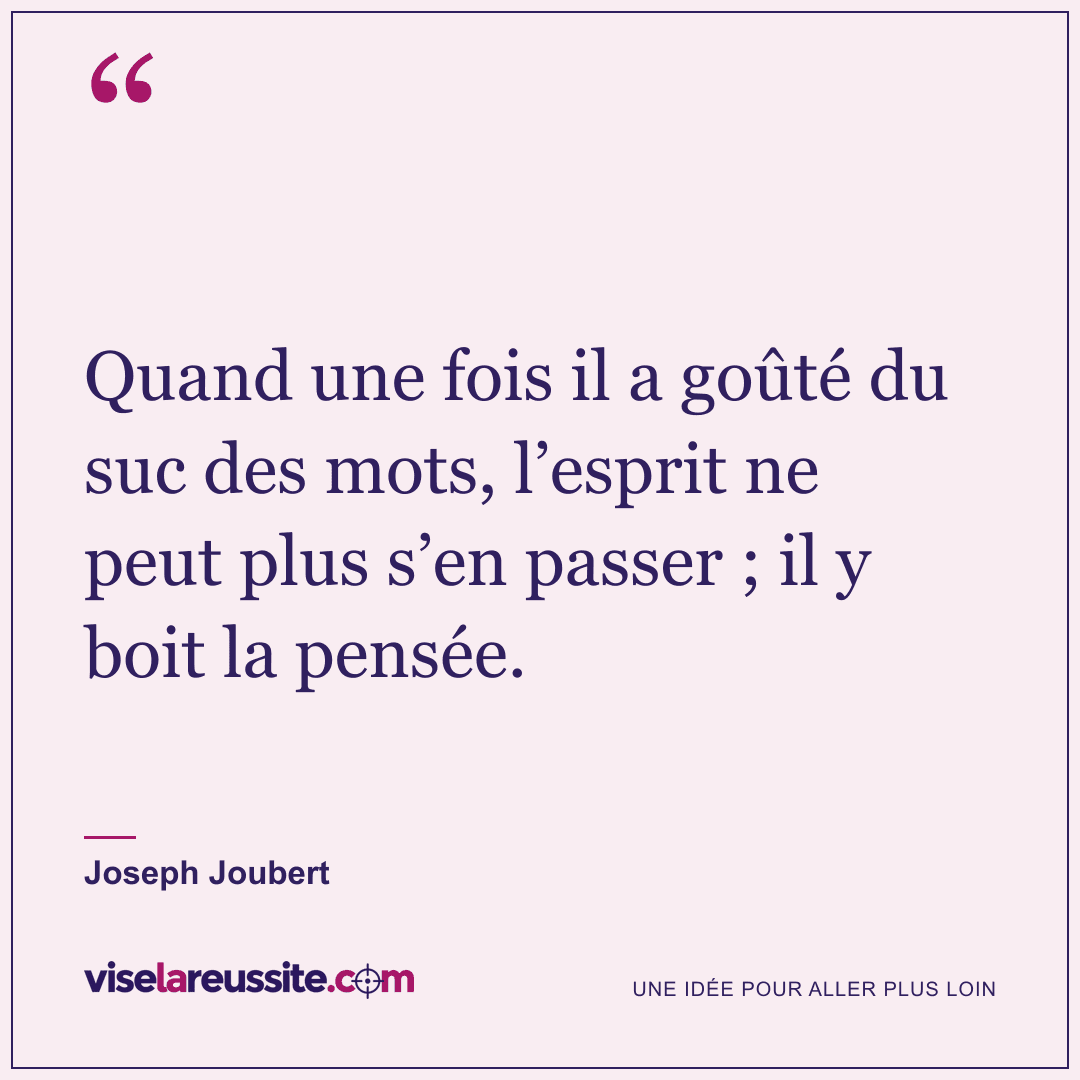 « Quand une fois il a goûté du suc des mots, l’esprit ne peut plus s’en passer ; il y boit la pensée. » — Joseph Joubert — Vise la Réussite