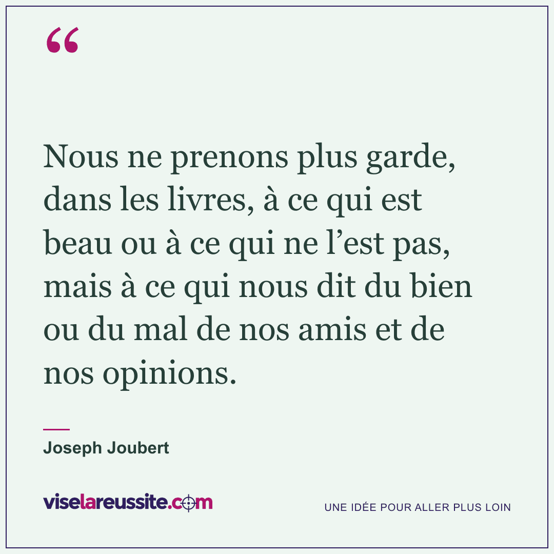 « Nous ne prenons plus garde, dans les livres, à ce qui est beau ou à ce qui ne l’est pas, mais à ce qui nous dit du bien ou du mal de nos amis et de nos opinions. » — Joseph Joubert — Vise la Réussite