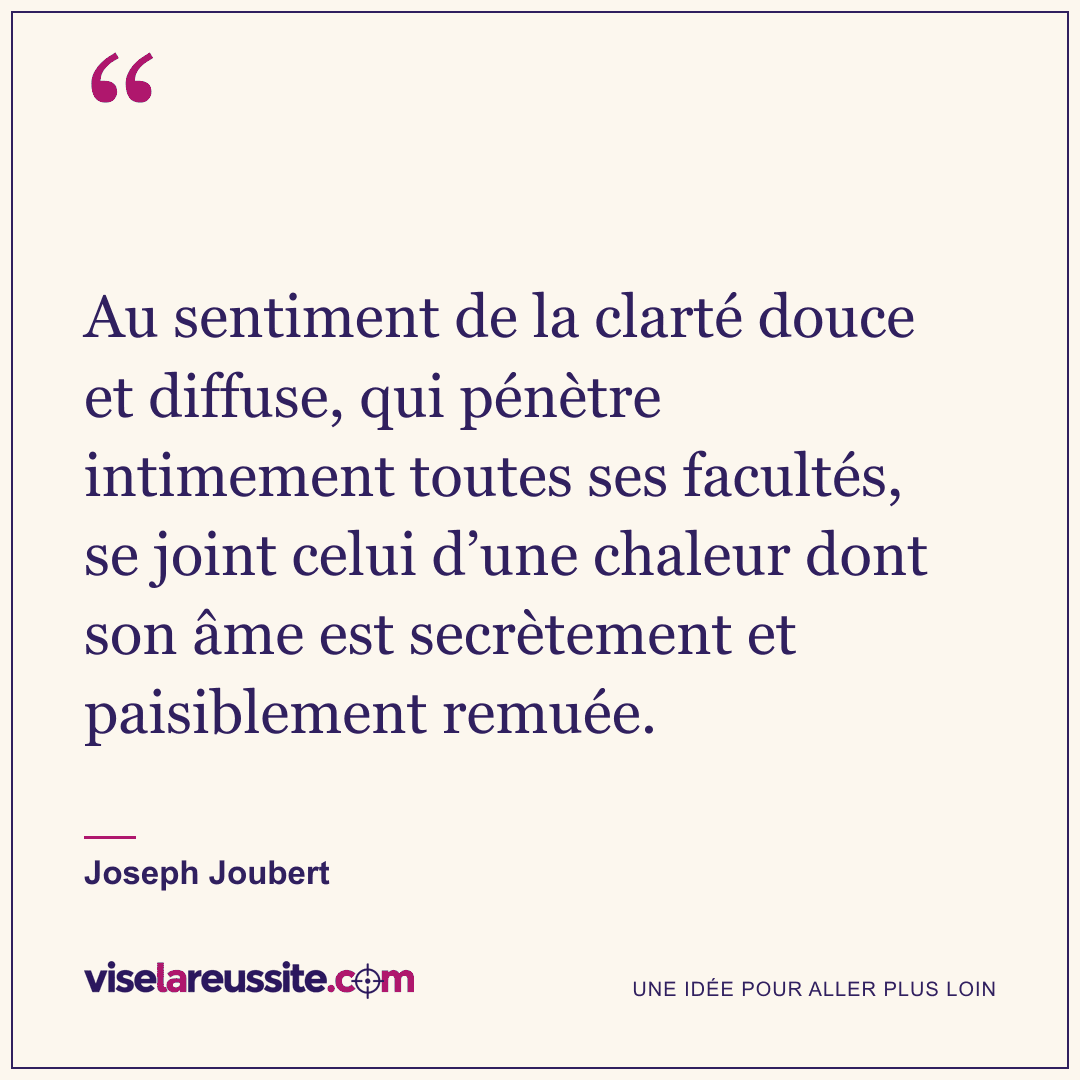 « Au sentiment de la clarté douce et diffuse, qui pénètre intimement toutes ses facultés, se joint celui d’une chaleur dont son âme est secrètement et paisiblement remuée. » — Joseph Joubert — Vise la Réussite