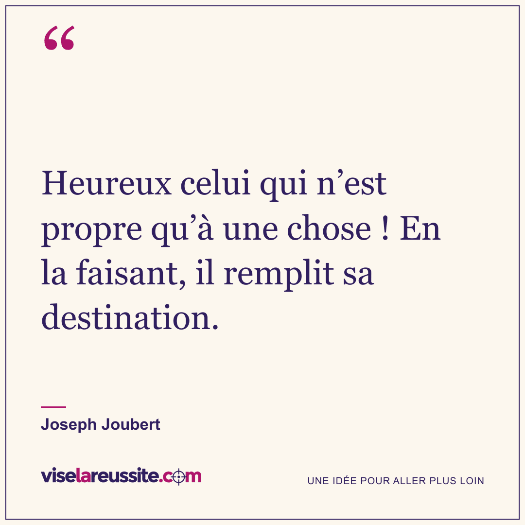 « Heureux celui qui n’est propre qu’à une chose ! En la faisant, il remplit sa destination. » — Joseph Joubert — Vise la Réussite