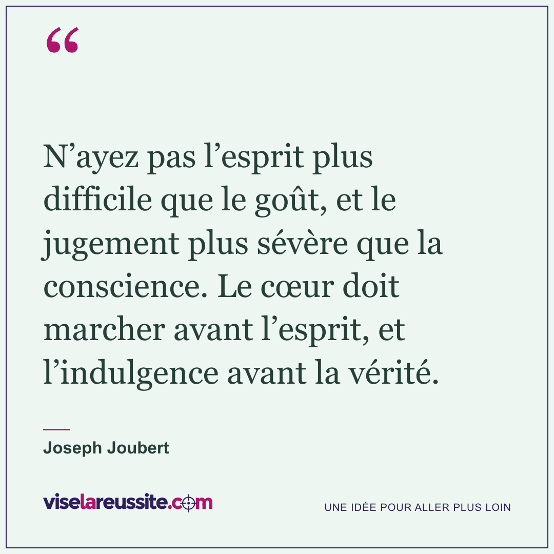 « N’ayez pas l’esprit plus difficile que le goût, et le jugement plus sévère que la conscience. Le cœur doit marcher avant l’esprit, et l’indulgence avant la vérité. » — Joseph Joubert — Vise la Réussite