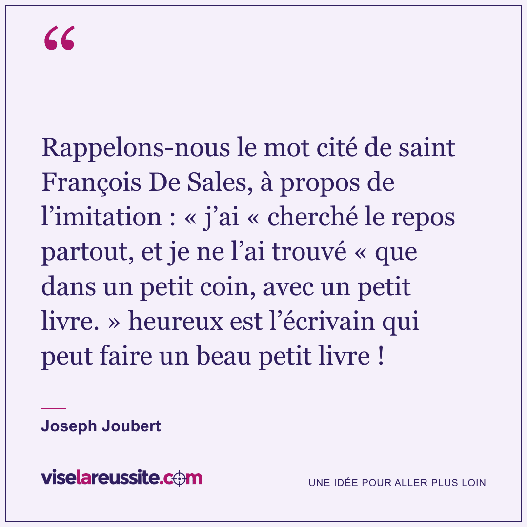 « Rappelons-nous le mot cité de saint François De Sales, à propos de l’imitation : « j’ai « cherché le repos partout, et je ne l’ai trouvé « que dans un petit coin, avec un petit livre. » heureux est l’écrivain qui peut faire un beau petit livre ! » — Joseph Joubert — Vise la Réussite