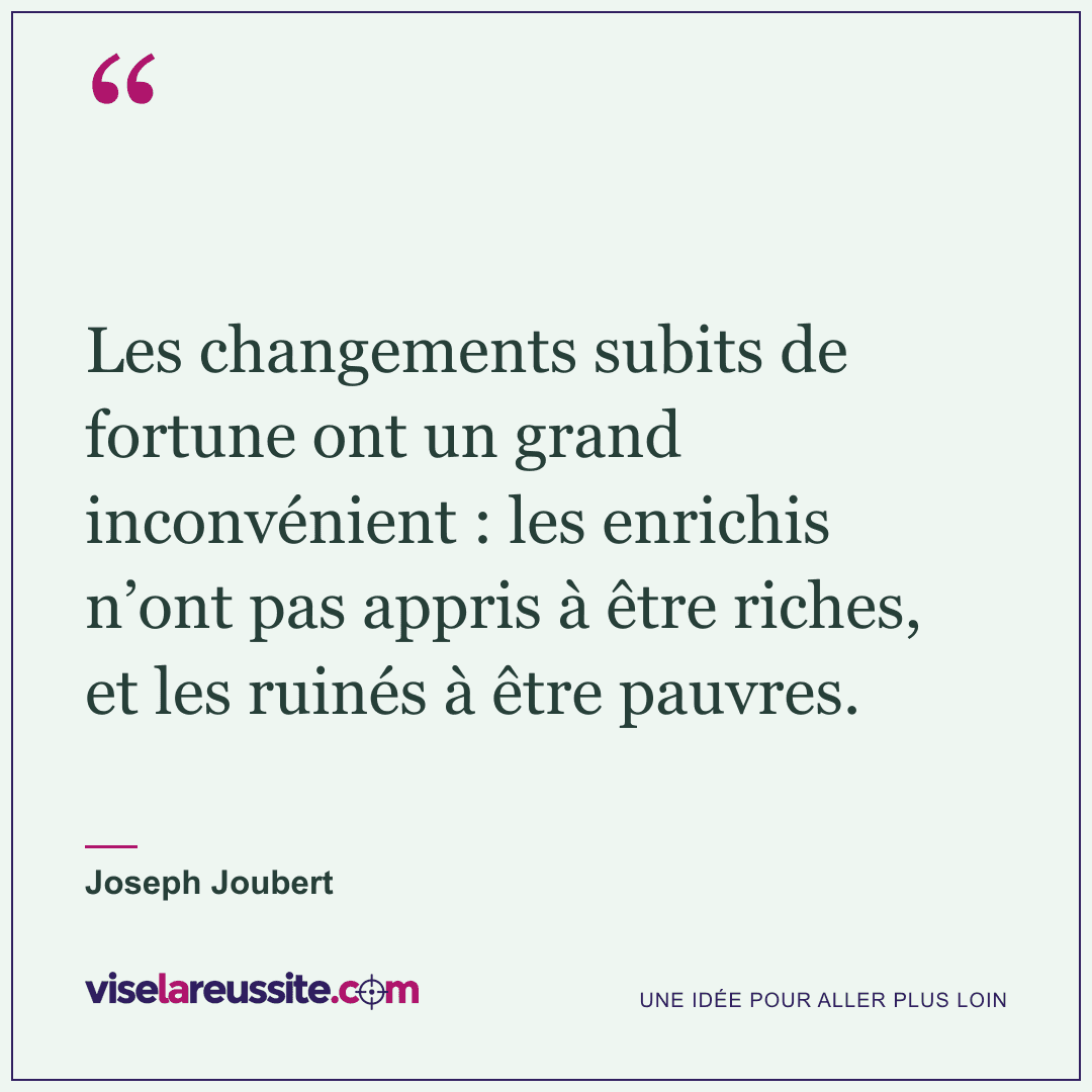 « Les changements subits de fortune ont un grand inconvénient : les enrichis n’ont pas appris à être riches, et les ruinés à être pauvres. » — Joseph Joubert — Vise la Réussite