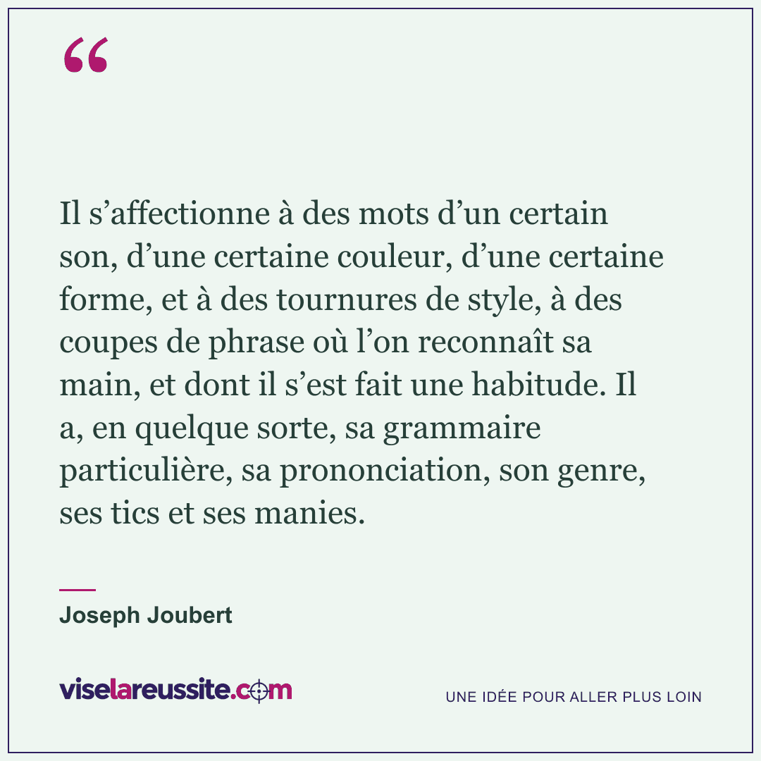 « Il s’affectionne à des mots d’un certain son, d’une certaine couleur, d’une certaine forme, et à des tournures de style, à des coupes de phrase où l’on reconnaît sa main, et dont il s’est fait une habitude. Il a, en quelque sorte, sa grammaire particulière, sa prononciation, son genre, ses tics et ses manies. » — Joseph Joubert — Vise la Réussite