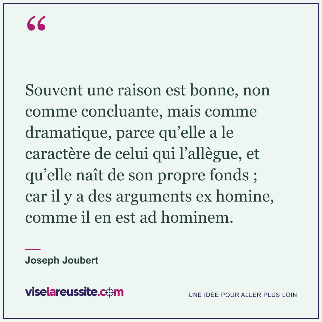 « Souvent une raison est bonne, non comme concluante, mais comme dramatique, parce qu’elle a le caractère de celui qui l’allègue, et qu’elle naît de son propre fonds ; car il y a des arguments ex homine, comme il en est ad hominem. » — Joseph Joubert — Vise la Réussite