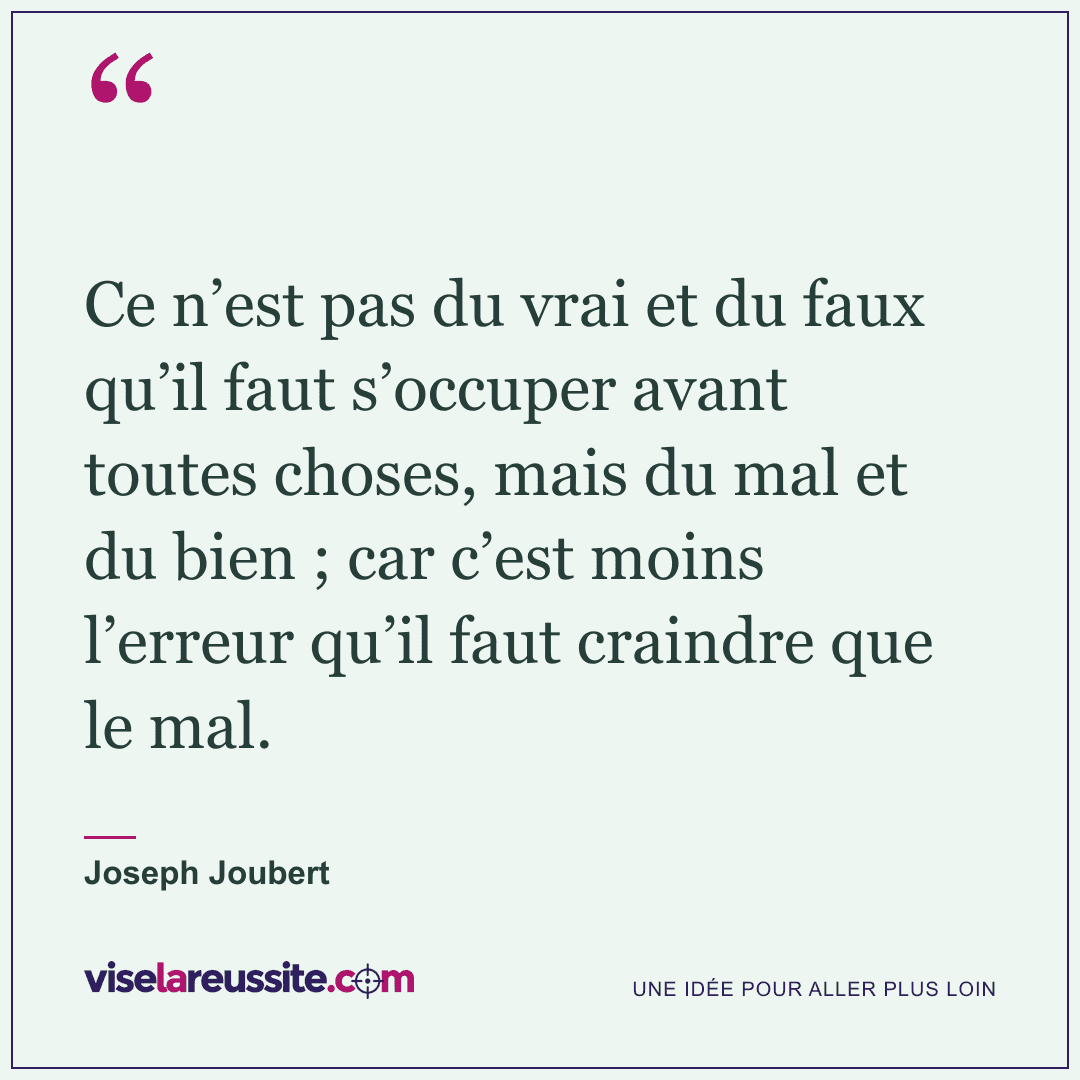 « Ce n’est pas du vrai et du faux qu’il faut s’occuper avant toutes choses, mais du mal et du bien ; car c’est moins l’erreur qu’il faut craindre que le mal. » — Joseph Joubert — Vise la Réussite