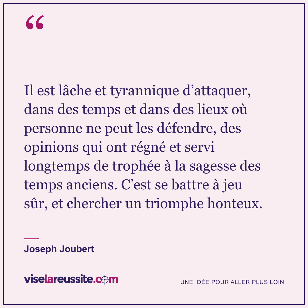 « Il est lâche et tyrannique d’attaquer, dans des temps et dans des lieux où personne ne peut les défendre, des opinions qui ont régné et servi longtemps de trophée à la sagesse des temps anciens. C’est se battre à jeu sûr, et chercher un triomphe honteux. » — Joseph Joubert — Vise la Réussite