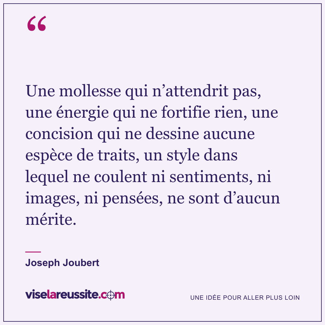 « Une mollesse qui n’attendrit pas, une énergie qui ne fortifie rien, une concision qui ne dessine aucune espèce de traits, un style dans lequel ne coulent ni sentiments, ni images, ni pensées, ne sont d’aucun mérite. » — Joseph Joubert — Vise la Réussite