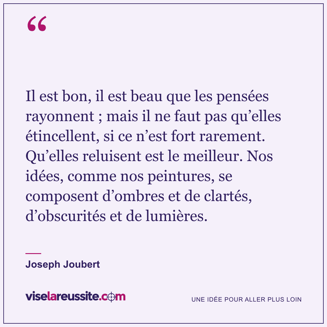 « Il est bon, il est beau que les pensées rayonnent ; mais il ne faut pas qu’elles étincellent, si ce n’est fort rarement. Qu’elles reluisent est le meilleur. Nos idées, comme nos peintures, se composent d’ombres et de clartés, d’obscurités et de lumières. » — Joseph Joubert — Vise la Réussite