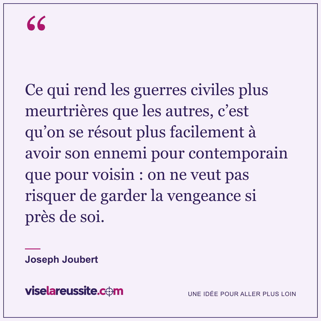 « Ce qui rend les guerres civiles plus meurtrières que les autres, c’est qu’on se résout plus facilement à avoir son ennemi pour contemporain que pour voisin : on ne veut pas risquer de garder la vengeance si près de soi. » — Joseph Joubert — Vise la Réussite