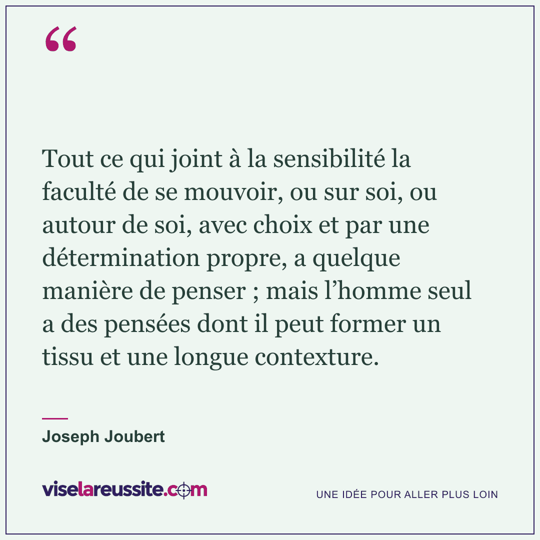 « Tout ce qui joint à la sensibilité la faculté de se mouvoir, ou sur soi, ou autour de soi, avec choix et par une détermination propre, a quelque manière de penser ; mais l’homme seul a des pensées dont il peut former un tissu et une longue contexture. » — Joseph Joubert — Vise la Réussite