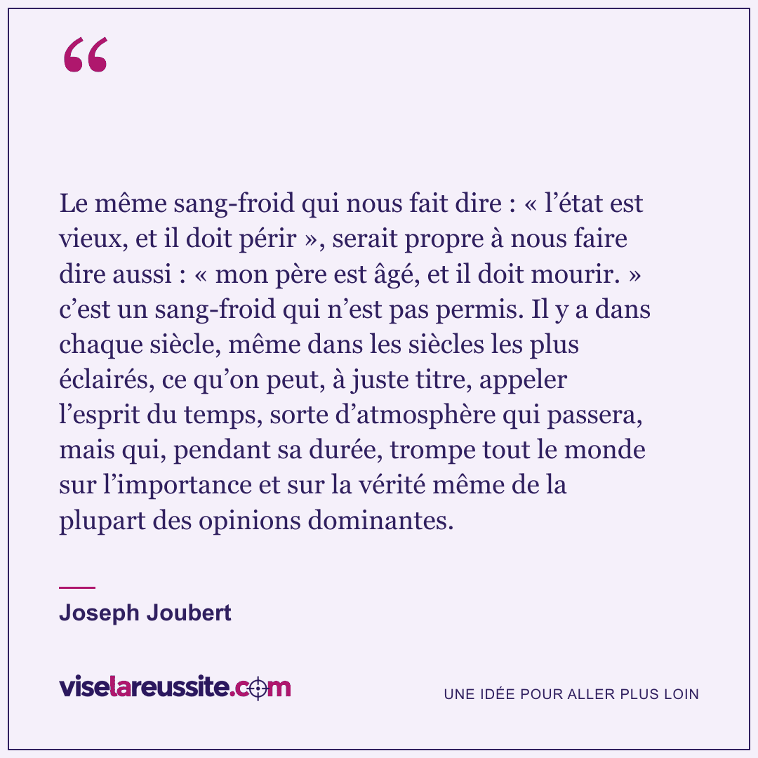 « Le même sang-froid qui nous fait dire : « l’état est vieux, et il doit périr », serait propre à nous faire dire aussi : « mon père est âgé, et il doit mourir. » c’est un sang-froid qui n’est pas permis. Il y a dans chaque siècle, même dans les siècles les plus éclairés, ce qu’on peut, à juste titre, appeler l’esprit du temps, sorte d’atmosphère qui passera, mais qui, pendant sa durée, trompe tout le monde sur l’importance et sur la vérité même de la plupart des opinions dominantes. » — Joseph Joubert — Vise la Réussite