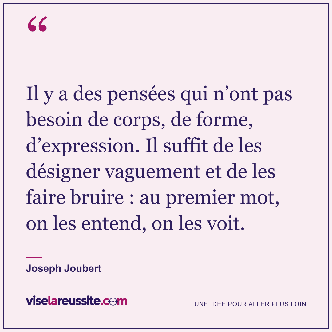 « Il y a des pensées qui n’ont pas besoin de corps, de forme, d’expression. Il suffit de les désigner vaguement et de les faire bruire : au premier mot, on les entend, on les voit. » — Joseph Joubert — Vise la Réussite