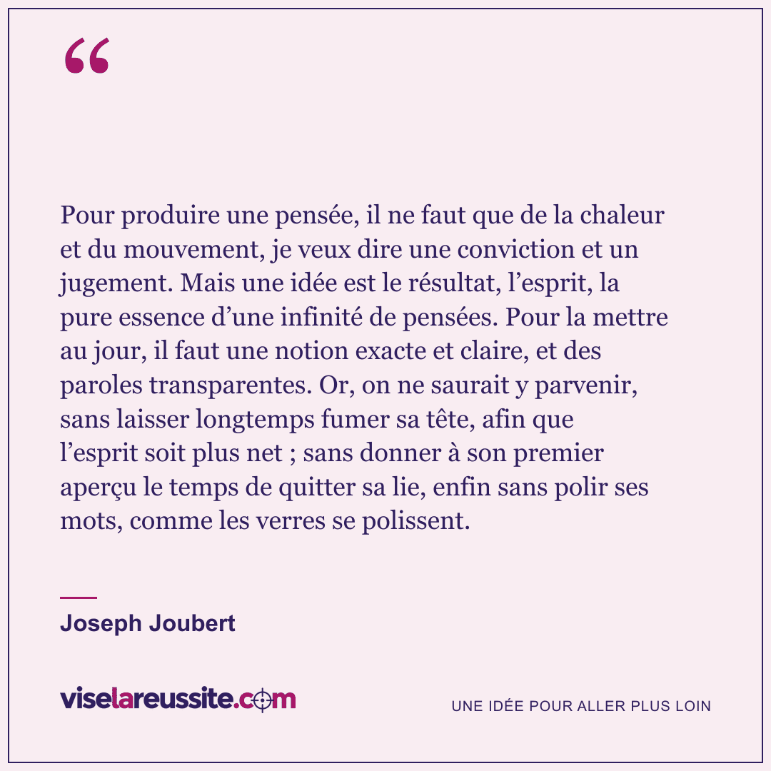 « Pour produire une pensée, il ne faut que de la chaleur et du mouvement, je veux dire une conviction et un jugement. Mais une idée est le résultat, l’esprit, la pure essence d’une infinité de pensées. Pour la mettre au jour, il faut une notion exacte et claire, et des paroles transparentes. Or, on ne saurait y parvenir, sans laisser longtemps fumer sa tête, afin que l’esprit soit plus net ; sans donner à son premier aperçu le temps de quitter sa lie, enfin sans polir ses mots, comme les verres se polissent. » — Joseph Joubert — Vise la Réussite