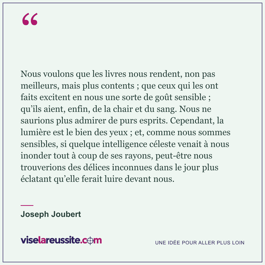 « Nous voulons que les livres nous rendent, non pas meilleurs, mais plus contents ; que ceux qui les ont faits excitent en nous une sorte de goût sensible ; qu’ils aient, enfin, de la chair et du sang. Nous ne saurions plus admirer de purs esprits. Cependant, la lumière est le bien des yeux ; et, comme nous sommes sensibles, si quelque intelligence céleste venait à nous inonder tout à coup de ses rayons, peut-être nous trouverions des délices inconnues dans le jour plus éclatant qu’elle ferait luire devant nous. » — Joseph Joubert — Vise la Réussite