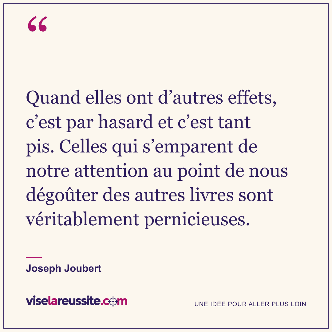 « Quand elles ont d’autres effets, c’est par hasard et c’est tant pis. Celles qui s’emparent de notre attention au point de nous dégoûter des autres livres sont véritablement pernicieuses. » — Joseph Joubert — Vise la Réussite