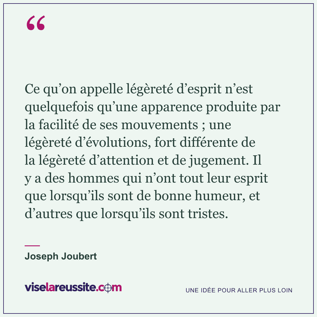 « Ce qu’on appelle légèreté d’esprit n’est quelquefois qu’une apparence produite par la facilité de ses mouvements ; une légèreté d’évolutions, fort différente de la légèreté d’attention et de jugement. Il y a des hommes qui n’ont tout leur esprit que lorsqu’ils sont de bonne humeur, et d’autres que lorsqu’ils sont tristes. » — Joseph Joubert — Vise la Réussite
