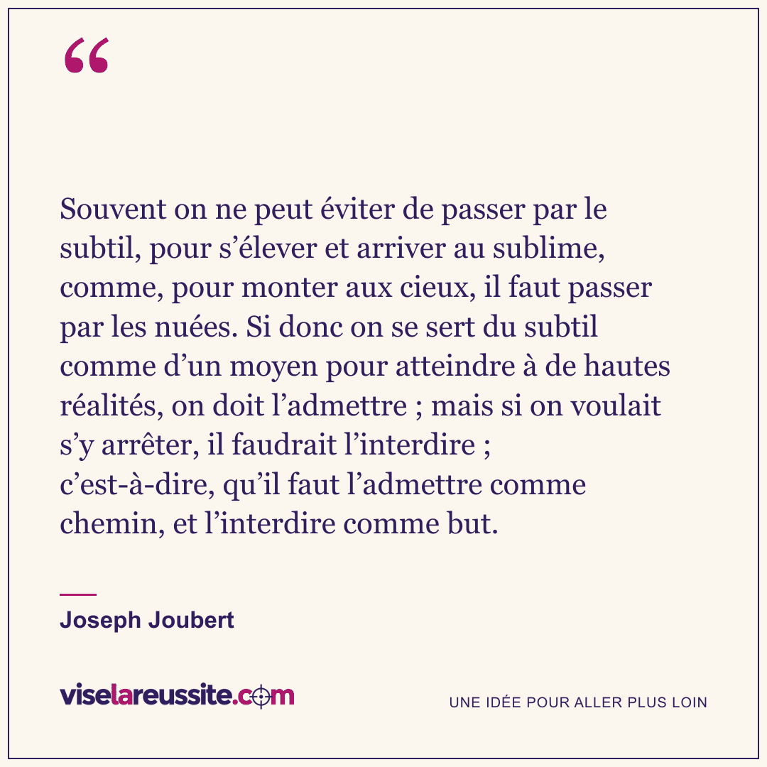 « Souvent on ne peut éviter de passer par le subtil, pour s’élever et arriver au sublime, comme, pour monter aux cieux, il faut passer par les nuées. Si donc on se sert du subtil comme d’un moyen pour atteindre à de hautes réalités, on doit l’admettre ; mais si on voulait s’y arrêter, il faudrait l’interdire ; c’est-à-dire, qu’il faut l’admettre comme chemin, et l’interdire comme but. » — Joseph Joubert — Vise la Réussite