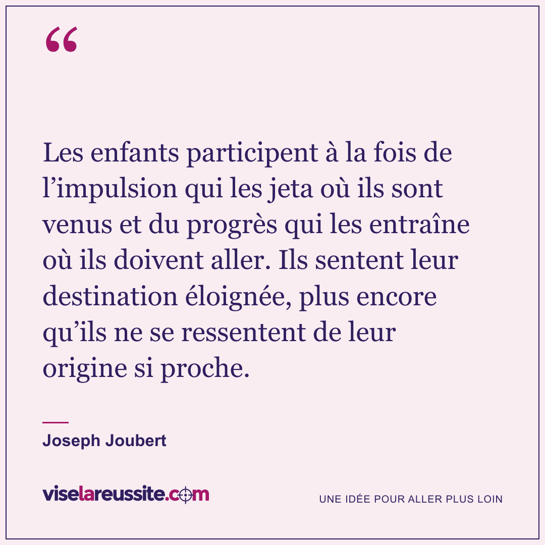 « Les enfants participent à la fois de l’impulsion qui les jeta où ils sont venus et du progrès qui les entraîne où ils doivent aller. Ils sentent leur destination éloignée, plus encore qu’ils ne se ressentent de leur origine si proche. » — Joseph Joubert — Vise la Réussite