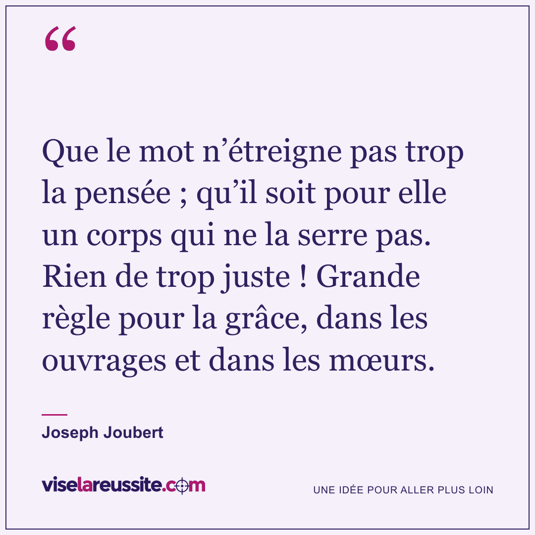 « Que le mot n’étreigne pas trop la pensée ; qu’il soit pour elle un corps qui ne la serre pas. Rien de trop juste ! Grande règle pour la grâce, dans les ouvrages et dans les mœurs. » — Joseph Joubert — Vise la Réussite