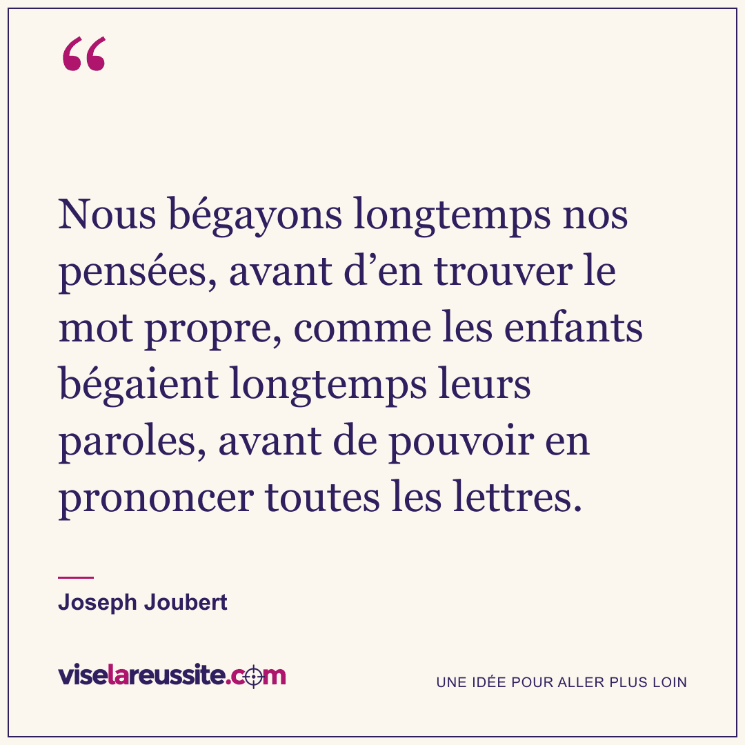« Nous bégayons longtemps nos pensées, avant d’en trouver le mot propre, comme les enfants bégaient longtemps leurs paroles, avant de pouvoir en prononcer toutes les lettres. » — Joseph Joubert — Vise la Réussite