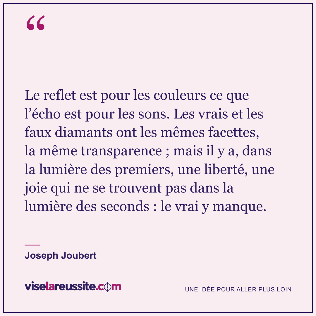 « Le reflet est pour les couleurs ce que l’écho est pour les sons. Les vrais et les faux diamants ont les mêmes facettes, la même transparence ; mais il y a, dans la lumière des premiers, une liberté, une joie qui ne se trouvent pas dans la lumière des seconds : le vrai y manque. » — Joseph Joubert — Vise la Réussite