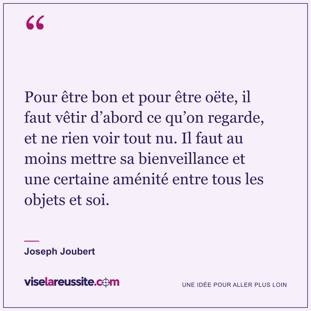 « Pour être bon et pour être oëte, il faut vêtir d’abord ce qu’on regarde, et ne rien voir tout nu. Il faut au moins mettre sa bienveillance et une certaine aménité entre tous les objets et soi. » — Joseph Joubert — Vise la Réussite