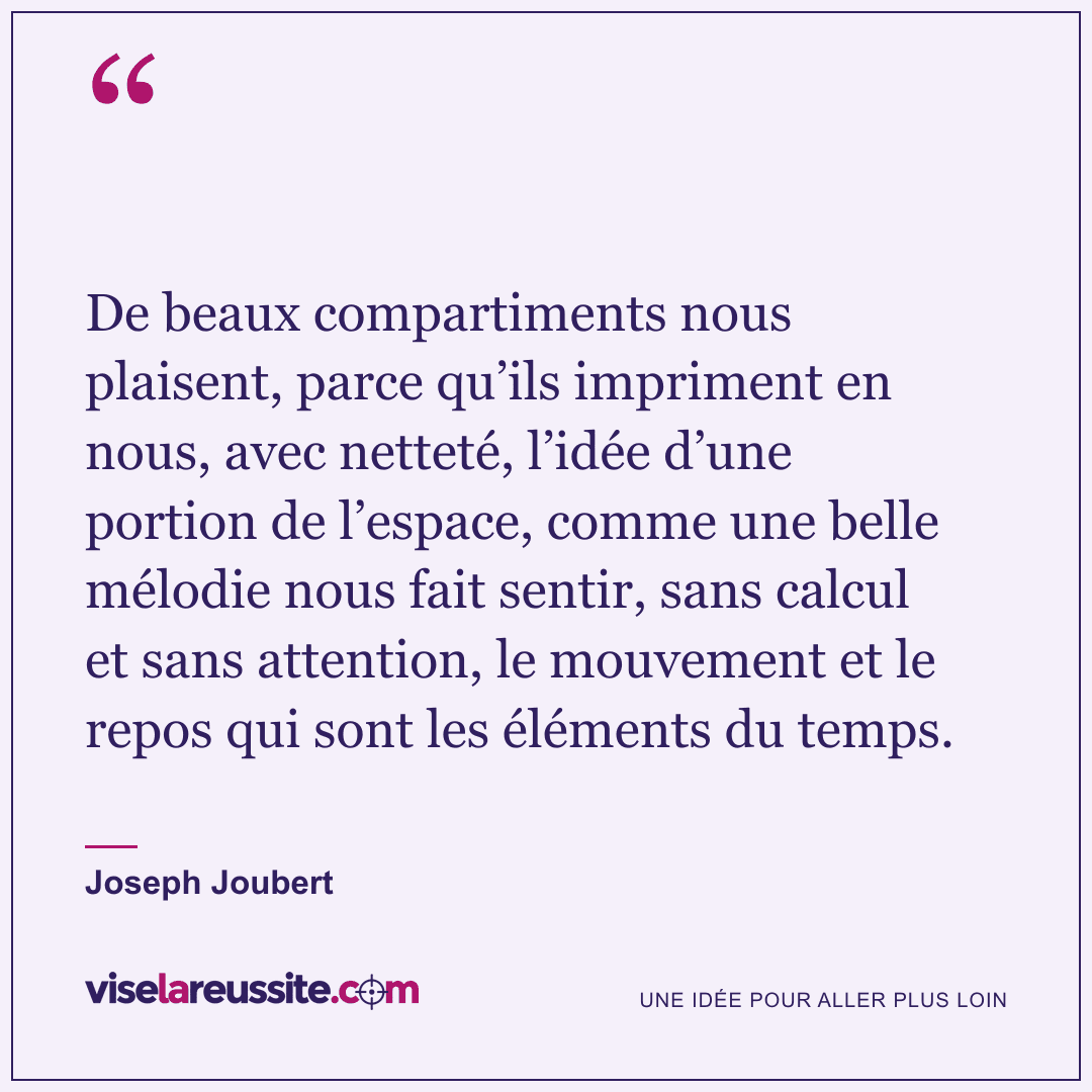 « De beaux compartiments nous plaisent, parce qu’ils impriment en nous, avec netteté, l’idée d’une portion de l’espace, comme une belle mélodie nous fait sentir, sans calcul et sans attention, le mouvement et le repos qui sont les éléments du temps. » — Joseph Joubert — Vise la Réussite