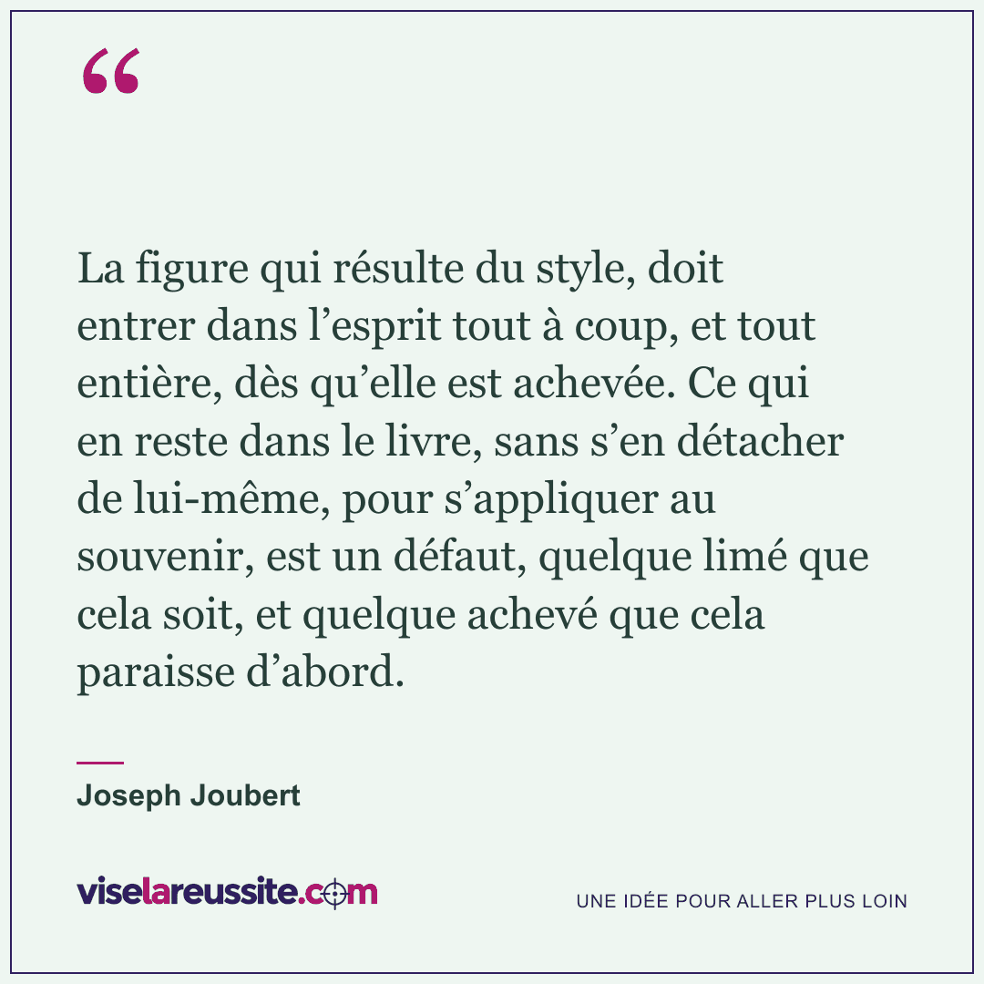 « La figure qui résulte du style, doit entrer dans l’esprit tout à coup, et tout entière, dès qu’elle est achevée. Ce qui en reste dans le livre, sans s’en détacher de lui-même, pour s’appliquer au souvenir, est un défaut, quelque limé que cela soit, et quelque achevé que cela paraisse d’abord. » — Joseph Joubert — Vise la Réussite
