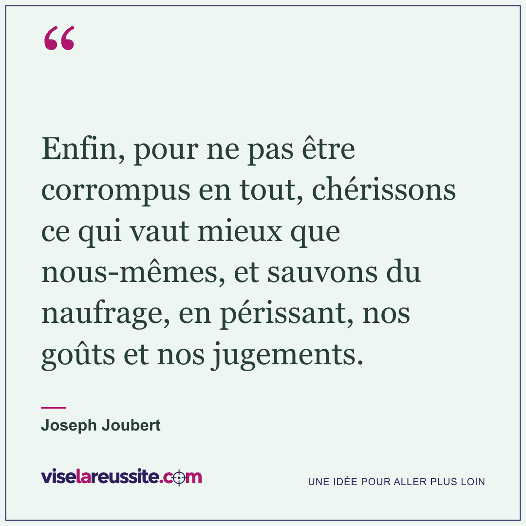 « Enfin, pour ne pas être corrompus en tout, chérissons ce qui vaut mieux que nous-mêmes, et sauvons du naufrage, en périssant, nos goûts et nos jugements. » — Joseph Joubert — Vise la Réussite