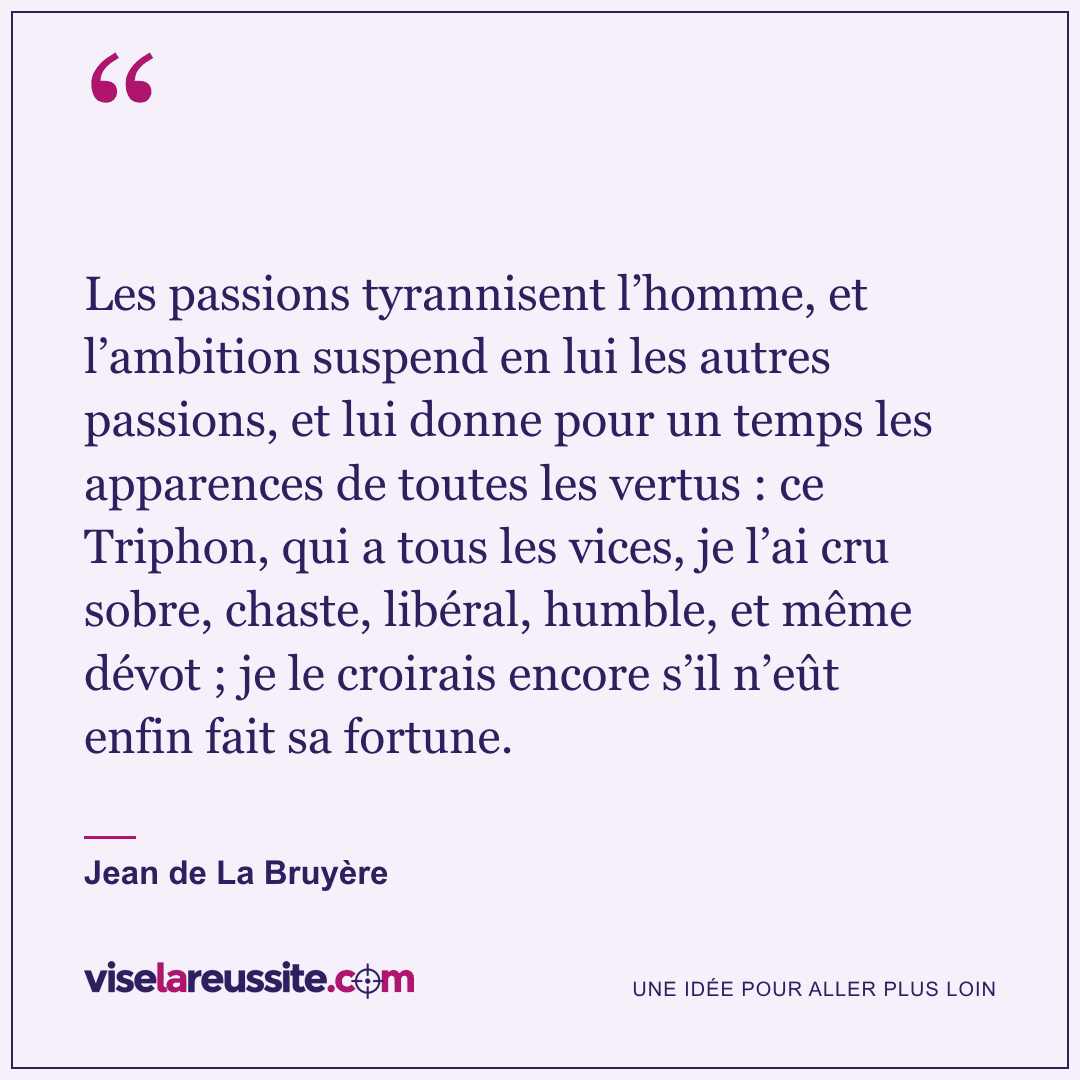« Les passions tyrannisent l’homme, et l’ambition suspend en lui les autres passions, et lui donne pour un temps les apparences de toutes les vertus : ce Triphon, qui a tous les vices, je l’ai cru sobre, chaste, libéral, humble, et même dévot ; je le croirais encore s’il n’eût enfin fait sa fortune. » — Jean de La Bruyère — Vise la Réussite