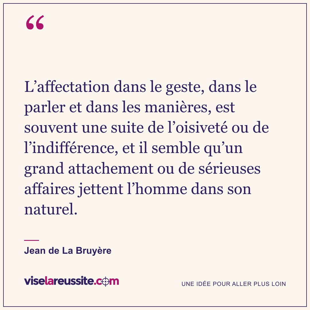 « L’affectation dans le geste, dans le parler et dans les manières, est souvent une suite de l’oisiveté ou de l’indifférence, et il semble qu’un grand attachement ou de sérieuses affaires jettent l’homme dans son naturel. » — Jean de La Bruyère — Vise la Réussite