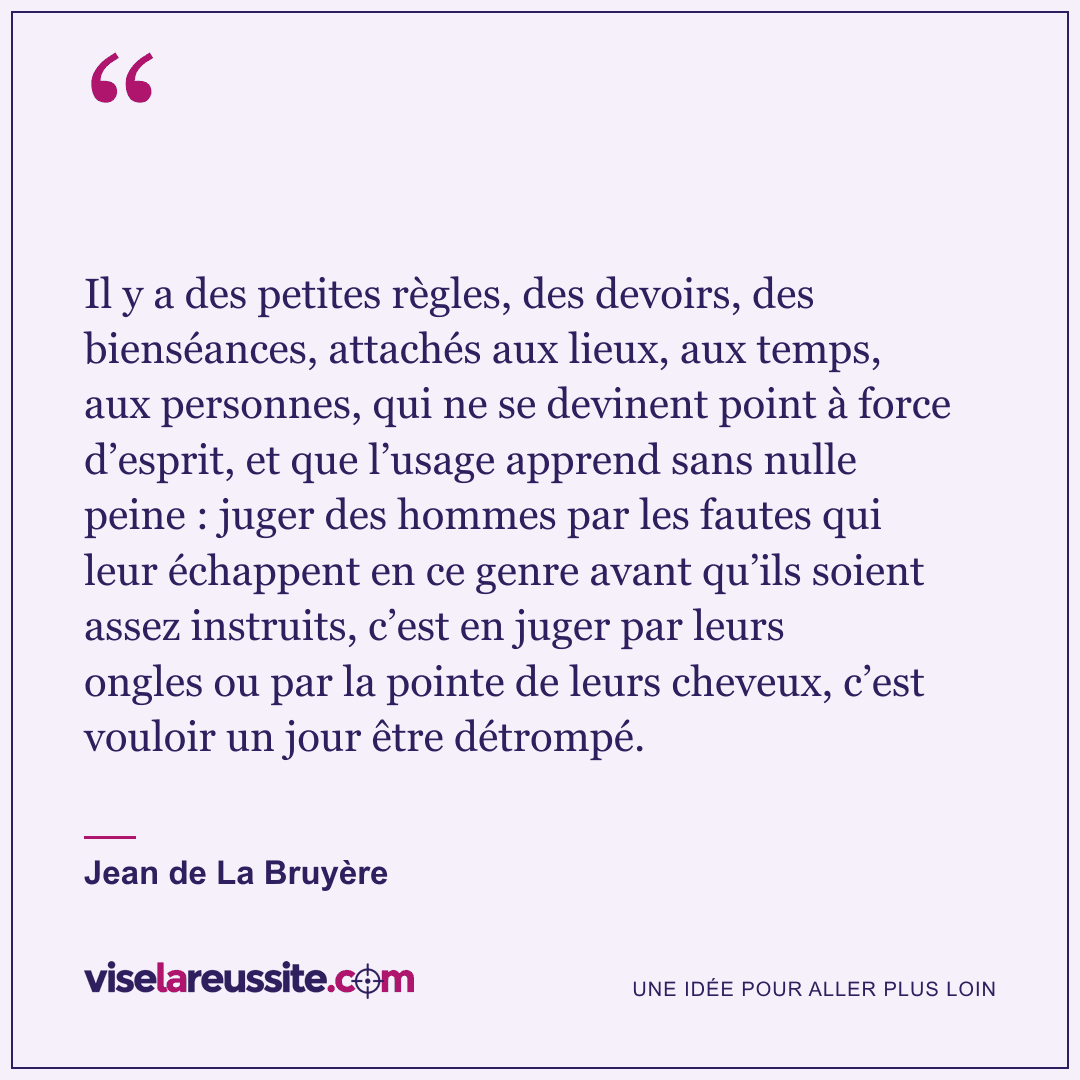 « Il y a des petites règles, des devoirs, des bienséances, attachés aux lieux, aux temps, aux personnes, qui ne se devinent point à force d’esprit, et que l’usage apprend sans nulle peine : juger des hommes par les fautes qui leur échappent en ce genre avant qu’ils soient assez instruits, c’est en juger par leurs ongles ou par la pointe de leurs cheveux, c’est vouloir un jour être détrompé. » — Jean de La Bruyère — Vise la Réussite