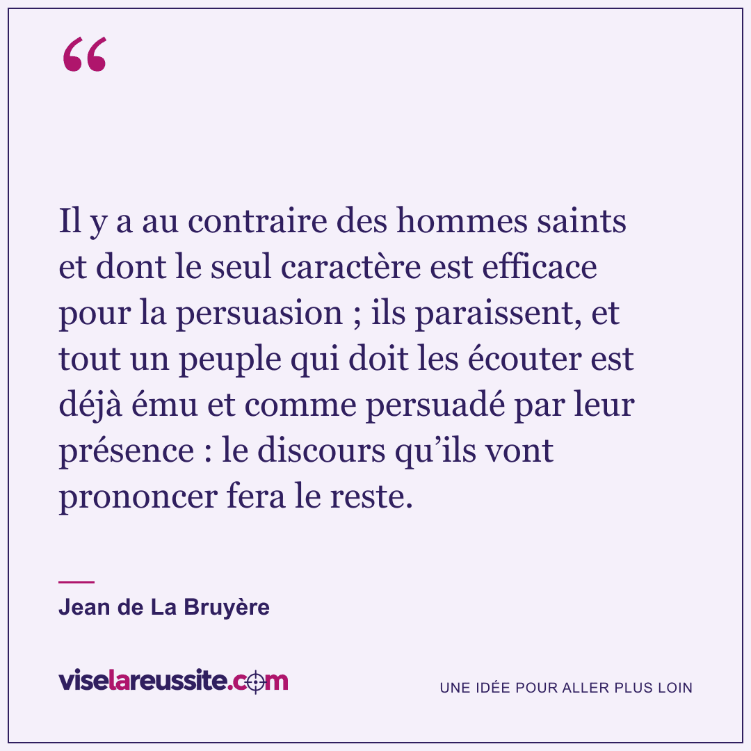 « Il y a au contraire des hommes saints et dont le seul caractère est efficace pour la persuasion ; ils paraissent, et tout un peuple qui doit les écouter est déjà ému et comme persuadé par leur présence : le discours qu’ils vont prononcer fera le reste. » — Jean de La Bruyère — Vise la Réussite
