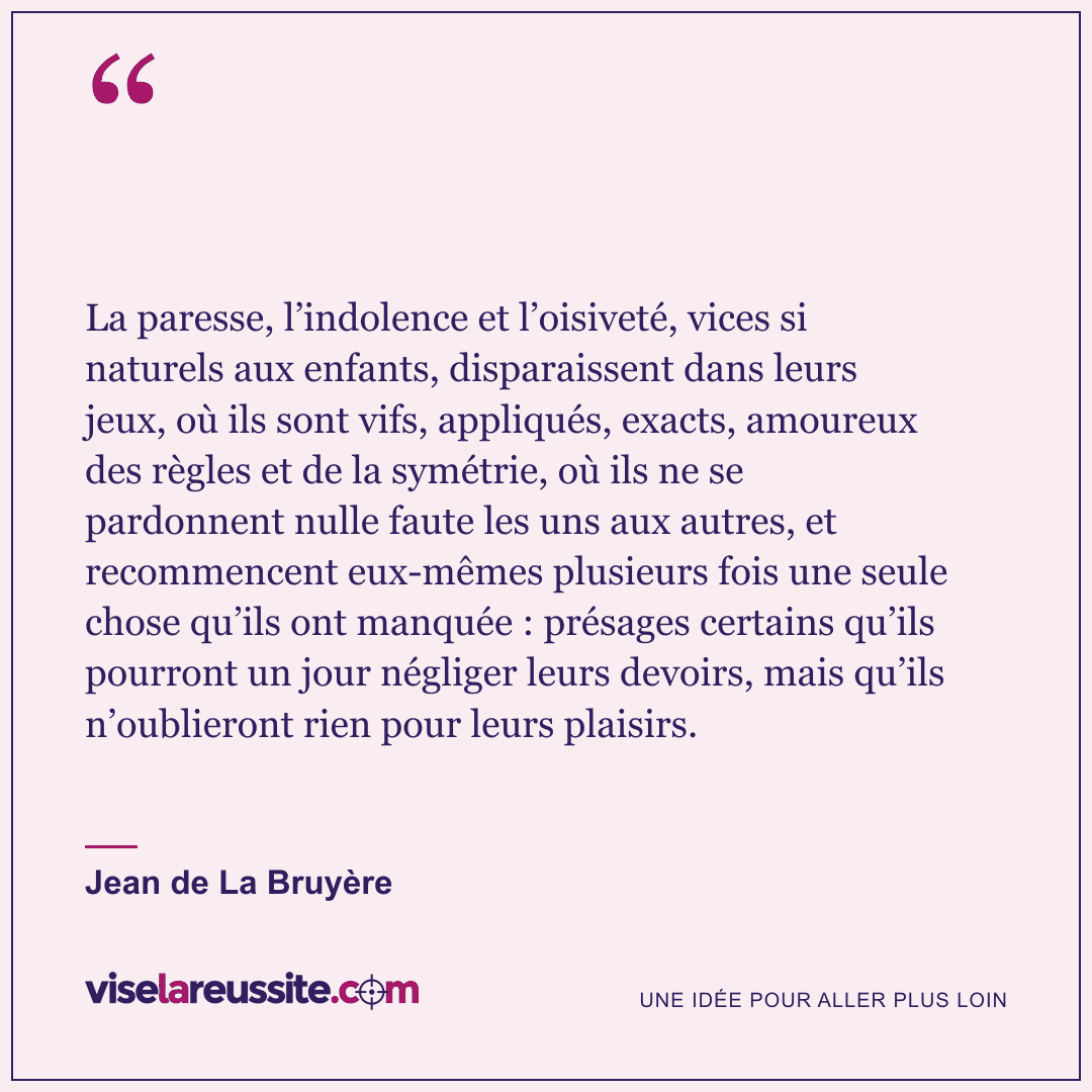 « La paresse, l’indolence et l’oisiveté, vices si naturels aux enfants, disparaissent dans leurs jeux, où ils sont vifs, appliqués, exacts, amoureux des règles et de la symétrie, où ils ne se pardonnent nulle faute les uns aux autres, et recommencent eux-mêmes plusieurs fois une seule chose qu’ils ont manquée : présages certains qu’ils pourront un jour négliger leurs devoirs, mais qu’ils n’oublieront rien pour leurs plaisirs. » — Jean de La Bruyère — Vise la Réussite