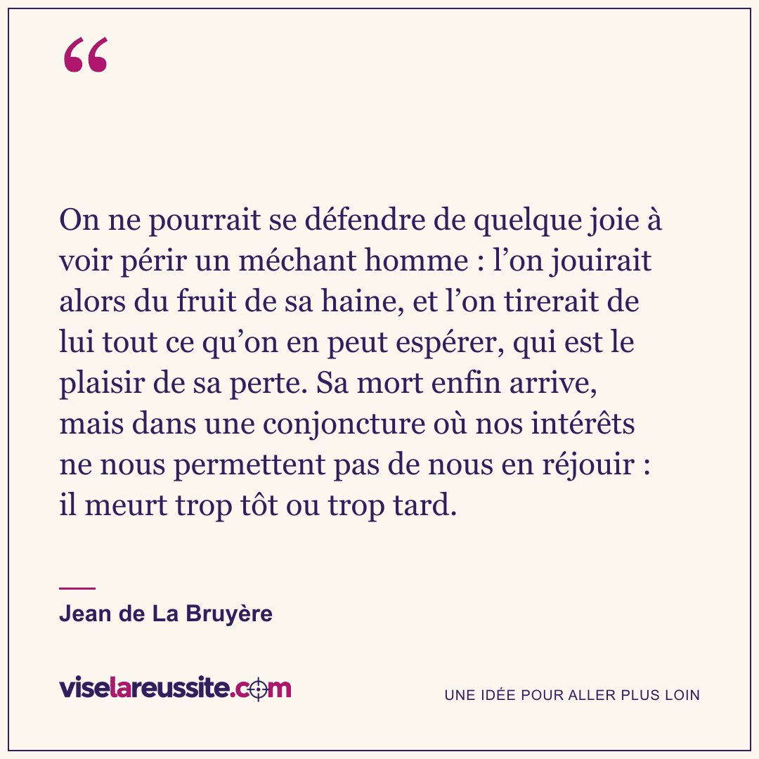 « On ne pourrait se défendre de quelque joie à voir périr un méchant homme : l’on jouirait alors du fruit de sa haine, et l’on tirerait de lui tout ce qu’on en peut espérer, qui est le plaisir de sa perte. Sa mort enfin arrive, mais dans une conjoncture où nos intérêts ne nous permettent pas de nous en réjouir : il meurt trop tôt ou trop tard. » — Jean de La Bruyère — Vise la Réussite