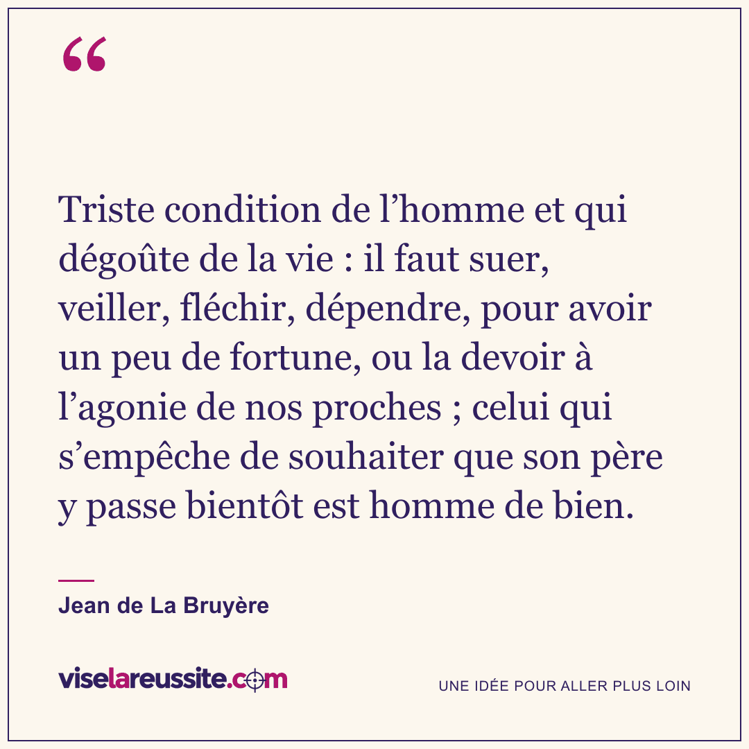« Triste condition de l’homme et qui dégoûte de la vie : il faut suer, veiller, fléchir, dépendre, pour avoir un peu de fortune, ou la devoir à l’agonie de nos proches ; celui qui s’empêche de souhaiter que son père y passe bientôt est homme de bien. » — Jean de La Bruyère — Vise la Réussite