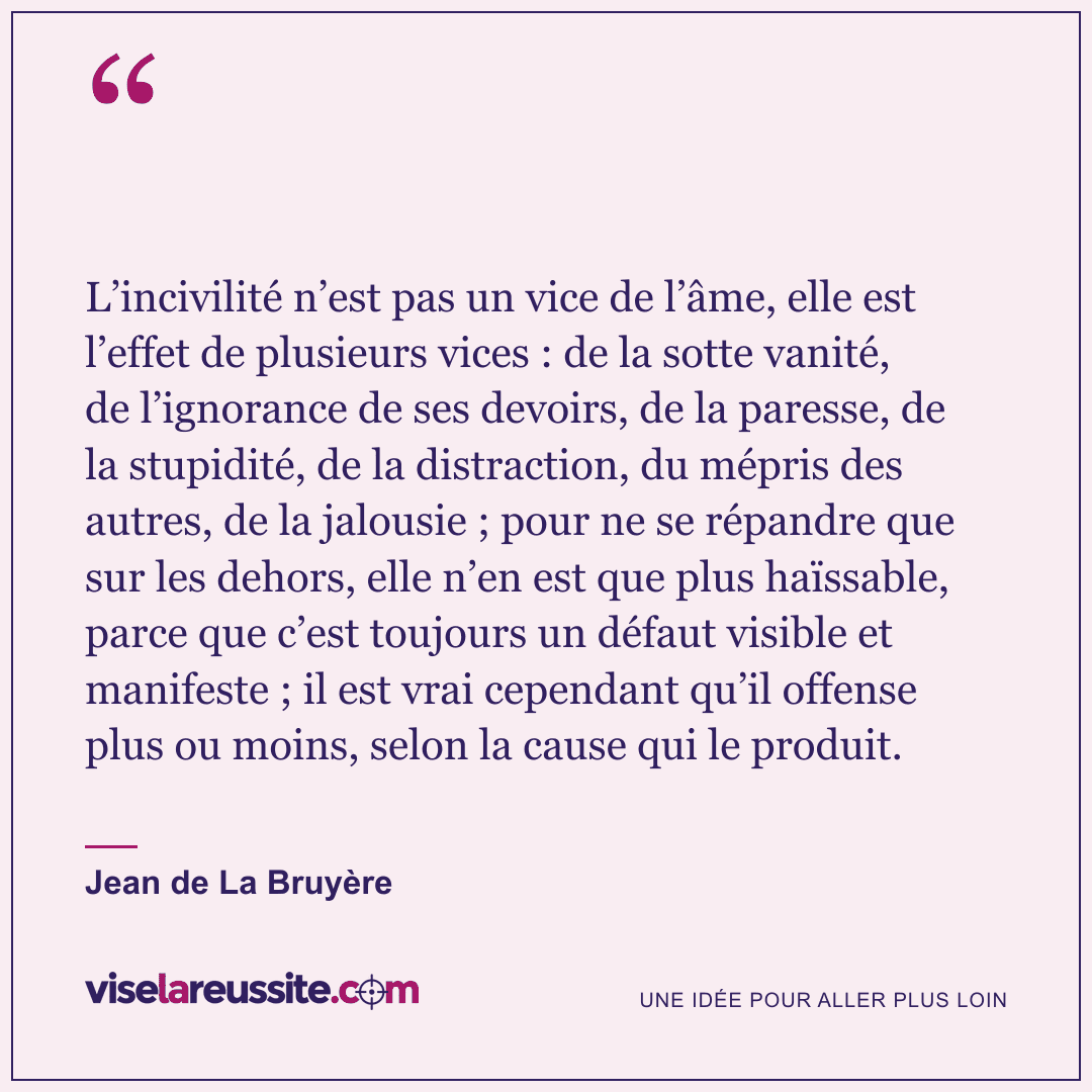 « L’incivilité n’est pas un vice de l’âme, elle est l’effet de plusieurs vices : de la sotte vanité, de l’ignorance de ses devoirs, de la paresse, de la stupidité, de la distraction, du mépris des autres, de la jalousie ; pour ne se répandre que sur les dehors, elle n’en est que plus haïssable, parce que c’est toujours un défaut visible et manifeste ; il est vrai cependant qu’il offense plus ou moins, selon la cause qui le produit. » — Jean de La Bruyère — Vise la Réussite