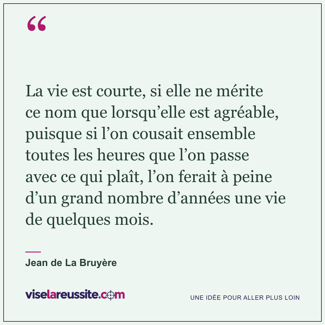 « La vie est courte, si elle ne mérite ce nom que lorsqu’elle est agréable, puisque si l’on cousait ensemble toutes les heures que l’on passe avec ce qui plaît, l’on ferait à peine d’un grand nombre d’années une vie de quelques mois. » — Jean de La Bruyère — Vise la Réussite