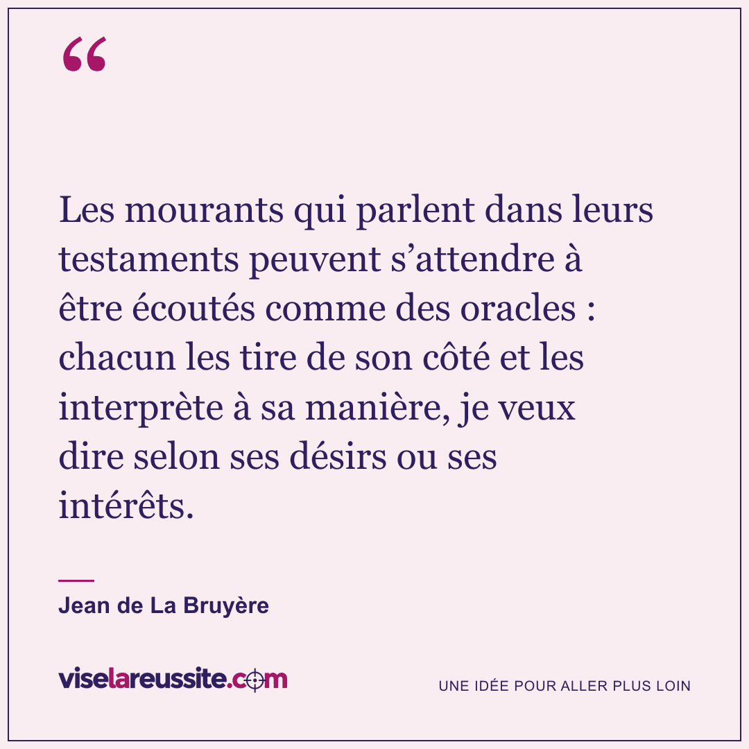 « Les mourants qui parlent dans leurs testaments peuvent s’attendre à être écoutés comme des oracles : chacun les tire de son côté et les interprète à sa manière, je veux dire selon ses désirs ou ses intérêts. » — Jean de La Bruyère — Vise la Réussite