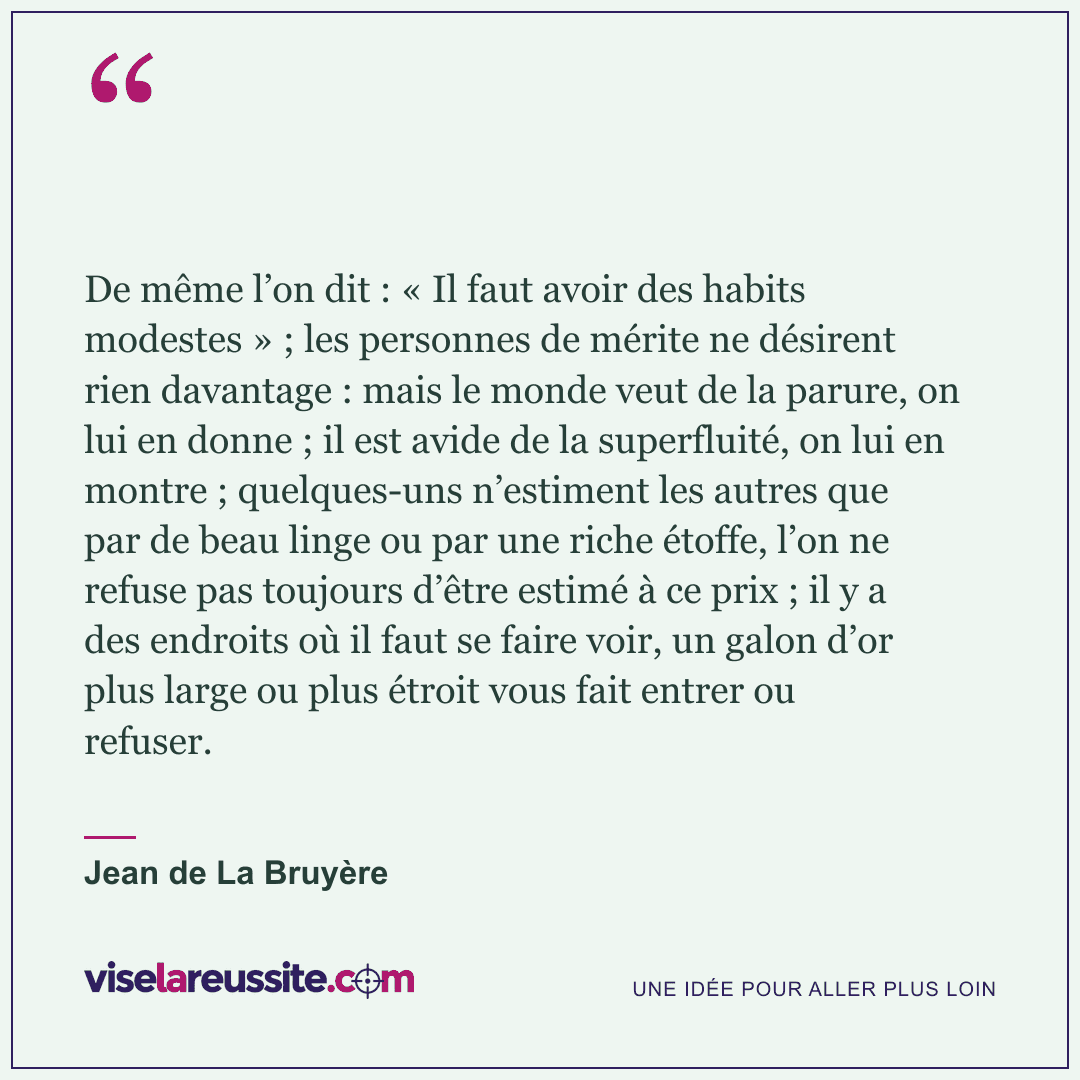 « De même l’on dit : « Il faut avoir des habits modestes » ; les personnes de mérite ne désirent rien davantage : mais le monde veut de la parure, on lui en donne ; il est avide de la superfluité, on lui en montre ; quelques-uns n’estiment les autres que par de beau linge ou par une riche étoffe, l’on ne refuse pas toujours d’être estimé à ce prix ; il y a des endroits où il faut se faire voir, un galon d’or plus large ou plus étroit vous fait entrer ou refuser. » — Jean de La Bruyère — Vise la Réussite