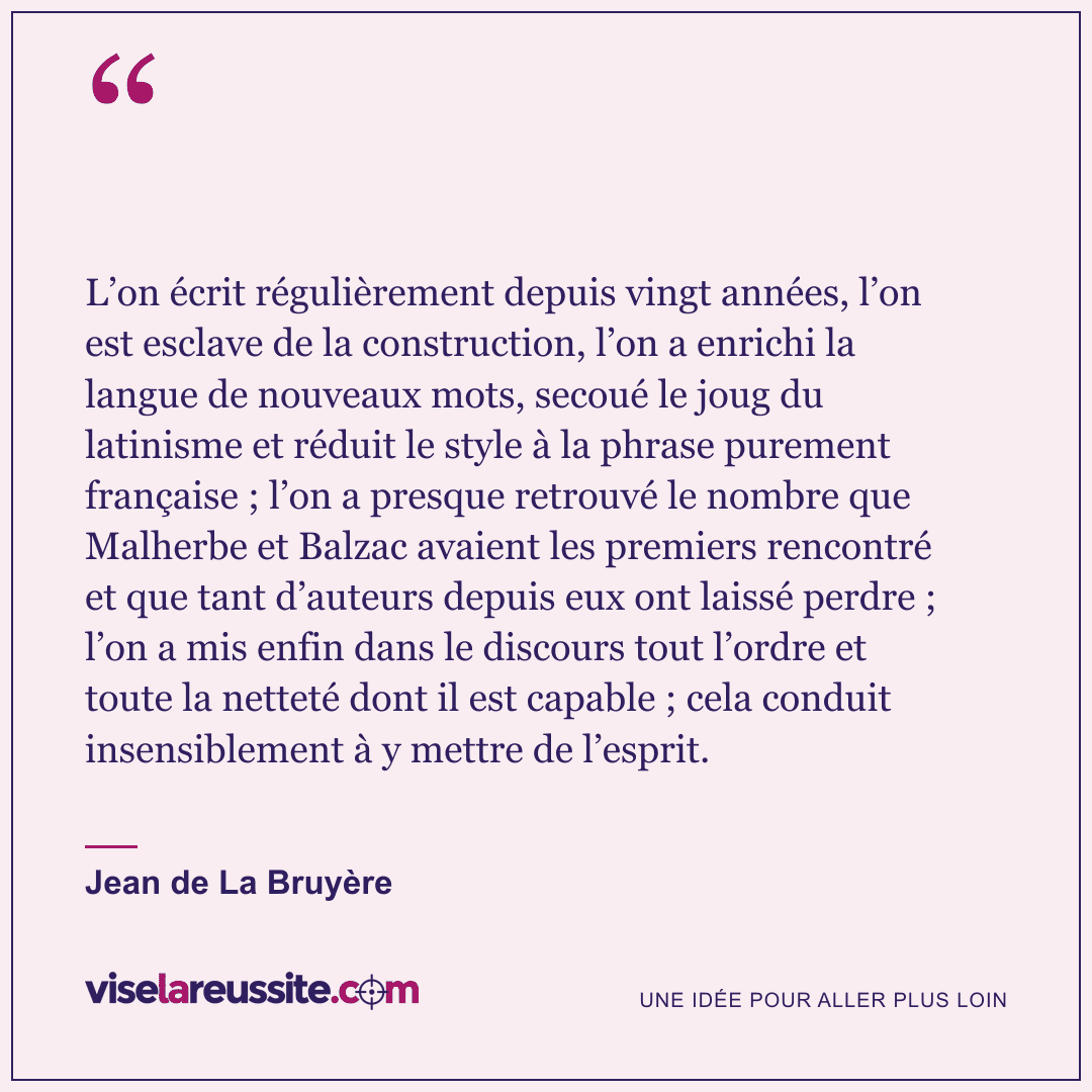 « L’on écrit régulièrement depuis vingt années, l’on est esclave de la construction, l’on a enrichi la langue de nouveaux mots, secoué le joug du latinisme et réduit le style à la phrase purement française ; l’on a presque retrouvé le nombre que Malherbe et Balzac avaient les premiers rencontré et que tant d’auteurs depuis eux ont laissé perdre ; l’on a mis enfin dans le discours tout l’ordre et toute la netteté dont il est capable ; cela conduit insensiblement à y mettre de l’esprit. » — Jean de La Bruyère — Vise la Réussite