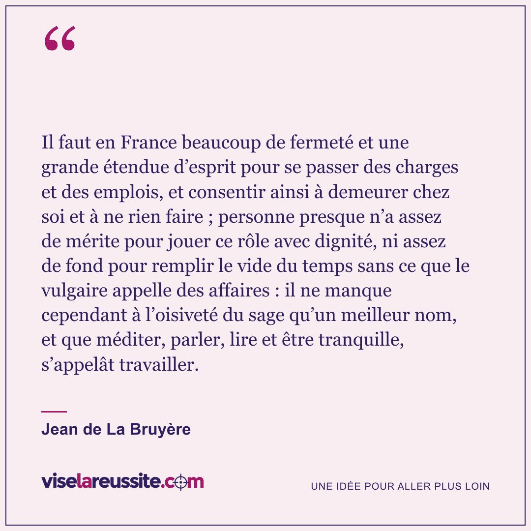 « Il faut en France beaucoup de fermeté et une grande étendue d’esprit pour se passer des charges et des emplois, et consentir ainsi à demeurer chez soi et à ne rien faire ; personne presque n’a assez de mérite pour jouer ce rôle avec dignité, ni assez de fond pour remplir le vide du temps sans ce que le vulgaire appelle des affaires : il ne manque cependant à l’oisiveté du sage qu’un meilleur nom, et que méditer, parler, lire et être tranquille, s’appelât travailler. » — Jean de La Bruyère — Vise la Réussite