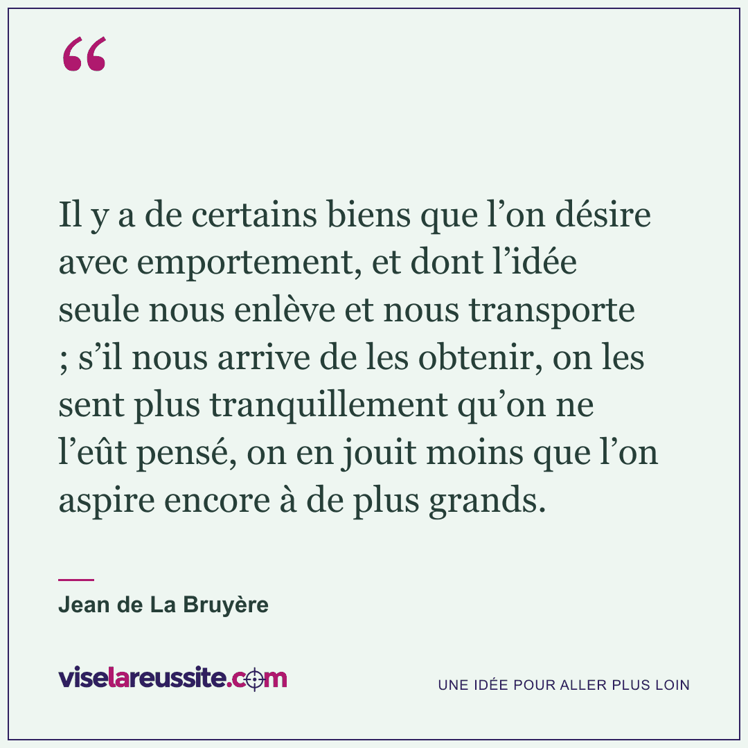 « Il y a de certains biens que l’on désire avec emportement, et dont l’idée seule nous enlève et nous transporte ; s’il nous arrive de les obtenir, on les sent plus tranquillement qu’on ne l’eût pensé, on en jouit moins que l’on aspire encore à de plus grands. » — Jean de La Bruyère — Vise la Réussite