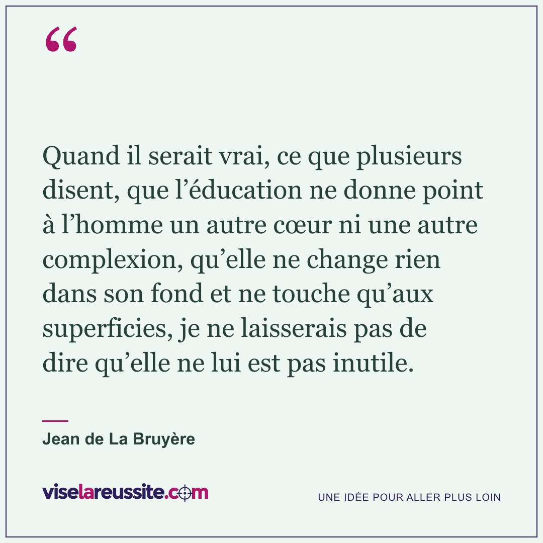 « Quand il serait vrai, ce que plusieurs disent, que l’éducation ne donne point à l’homme un autre cœur ni une autre complexion, qu’elle ne change rien dans son fond et ne touche qu’aux superficies, je ne laisserais pas de dire qu’elle ne lui est pas inutile. » — Jean de La Bruyère — Vise la Réussite