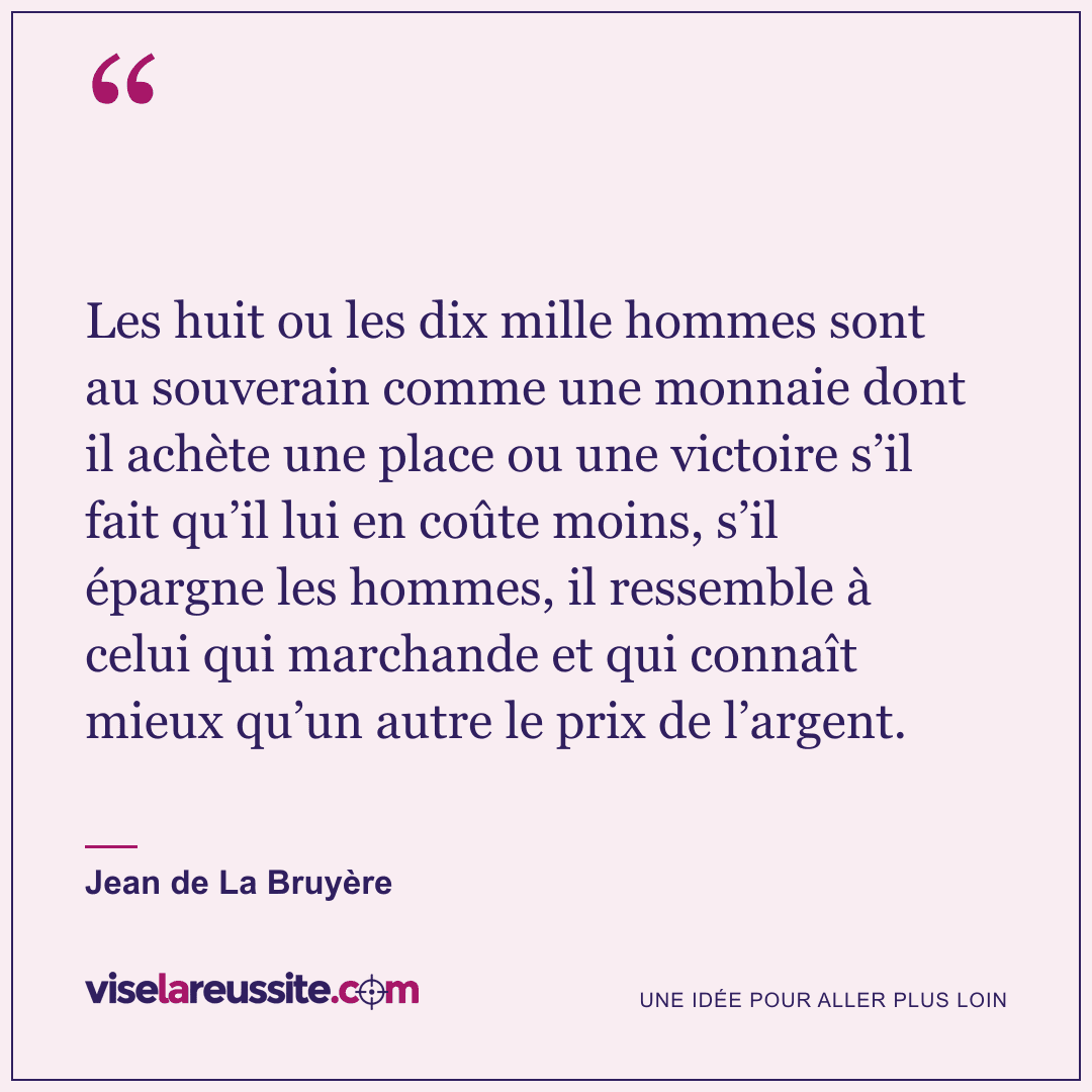 « Les huit ou les dix mille hommes sont au souverain comme une monnaie dont il achète une place ou une victoire s’il fait qu’il lui en coûte moins, s’il épargne les hommes, il ressemble à celui qui marchande et qui connaît mieux qu’un autre le prix de l’argent. » — Jean de La Bruyère — Vise la Réussite