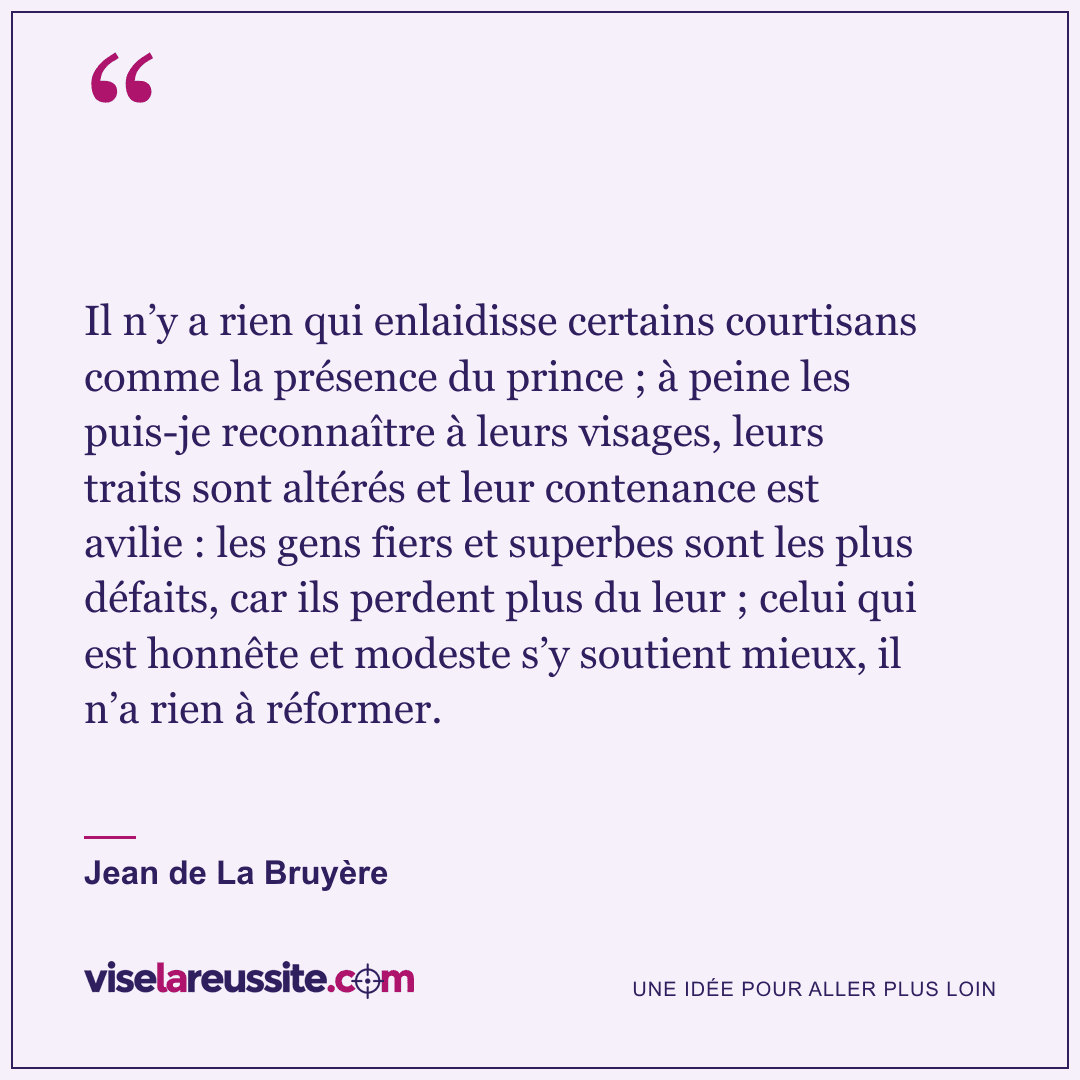 « Il n’y a rien qui enlaidisse certains courtisans comme la présence du prince ; à peine les puis-je reconnaître à leurs visages, leurs traits sont altérés et leur contenance est avilie : les gens fiers et superbes sont les plus défaits, car ils perdent plus du leur ; celui qui est honnête et modeste s’y soutient mieux, il n’a rien à réformer. » — Jean de La Bruyère — Vise la Réussite