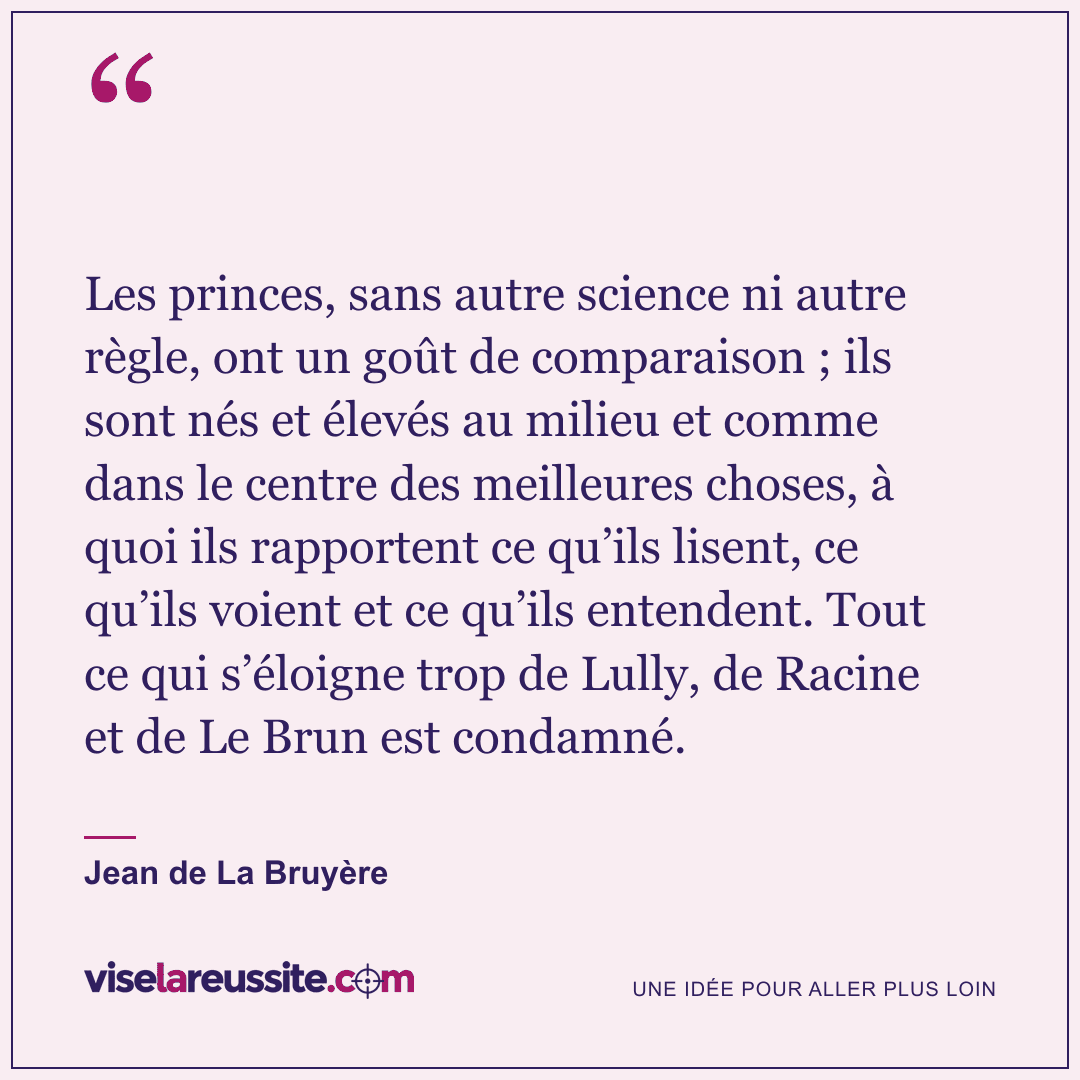 « Les princes, sans autre science ni autre règle, ont un goût de comparaison ; ils sont nés et élevés au milieu et comme dans le centre des meilleures choses, à quoi ils rapportent ce qu’ils lisent, ce qu’ils voient et ce qu’ils entendent. Tout ce qui s’éloigne trop de Lully, de Racine et de Le Brun est condamné. » — Jean de La Bruyère — Vise la Réussite