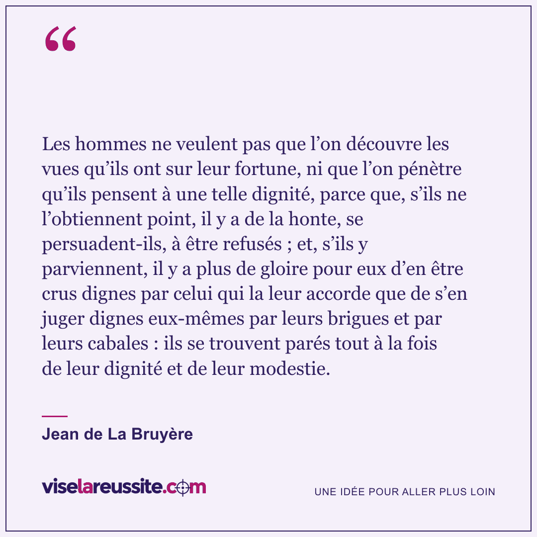 « Les hommes ne veulent pas que l’on découvre les vues qu’ils ont sur leur fortune, ni que l’on pénètre qu’ils pensent à une telle dignité, parce que, s’ils ne l’obtiennent point, il y a de la honte, se persuadent-ils, à être refusés ; et, s’ils y parviennent, il y a plus de gloire pour eux d’en être crus dignes par celui qui la leur accorde que de s’en juger dignes eux-mêmes par leurs brigues et par leurs cabales : ils se trouvent parés tout à la fois de leur dignité et de leur modestie. » — Jean de La Bruyère — Vise la Réussite