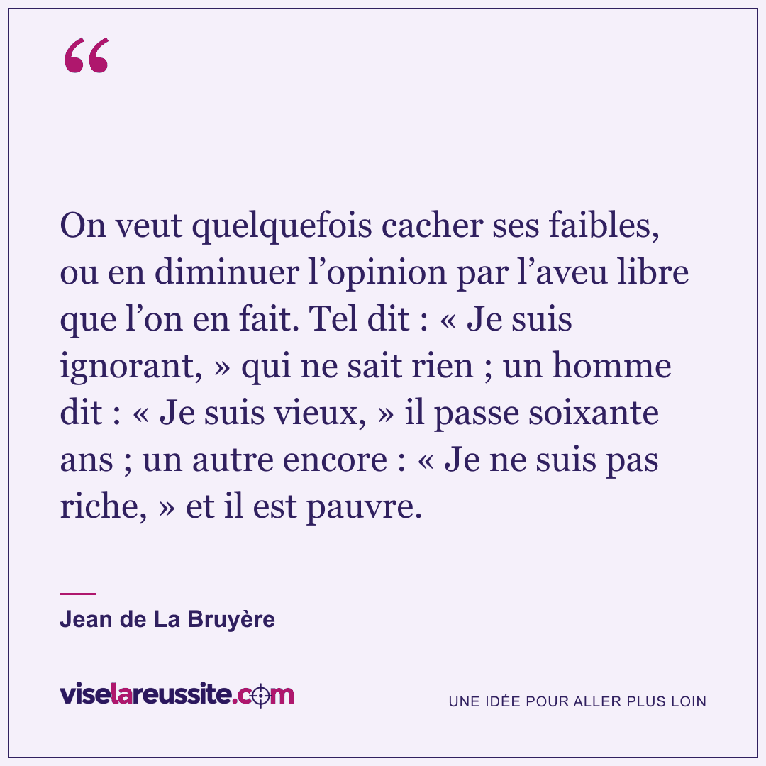 « On veut quelquefois cacher ses faibles, ou en diminuer l’opinion par l’aveu libre que l’on en fait. Tel dit : « Je suis ignorant, » qui ne sait rien ; un homme dit : « Je suis vieux, » il passe soixante ans ; un autre encore : « Je ne suis pas riche, » et il est pauvre. » — Jean de La Bruyère — Vise la Réussite